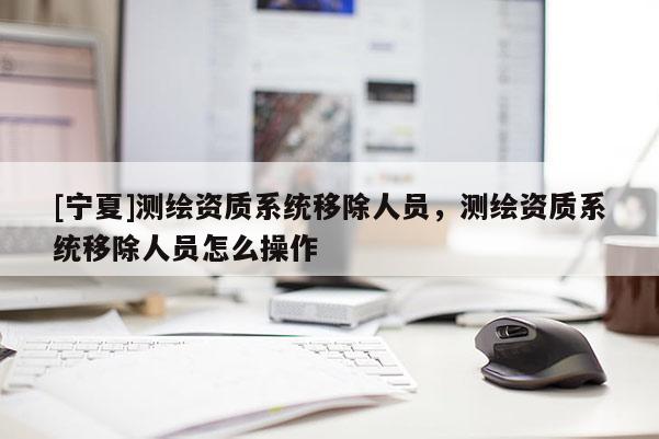 [宁夏]测绘资质系统移除人员，测绘资质系统移除人员怎么操作