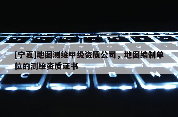 [宁夏]地图测绘甲级资质公司，地图编制单位的测绘资质证书