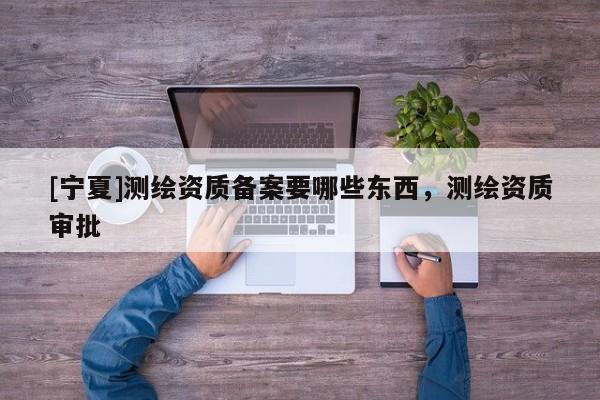 [宁夏]测绘资质备案要哪些东西，测绘资质审批