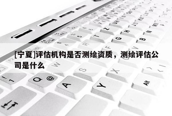 [宁夏]评估机构是否测绘资质，测绘评估公司是什么