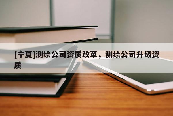 [宁夏]测绘公司资质改革，测绘公司升级资质