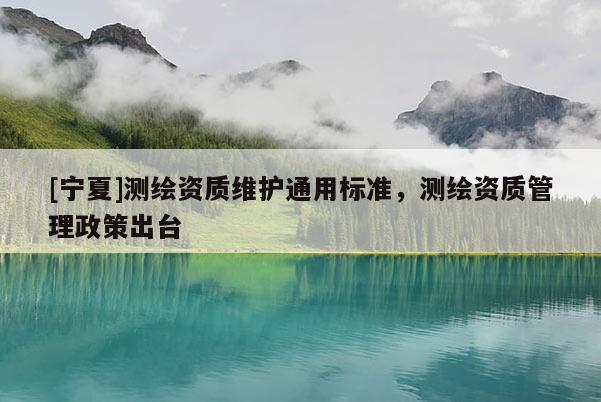 [宁夏]测绘资质维护通用标准，测绘资质管理政策出台