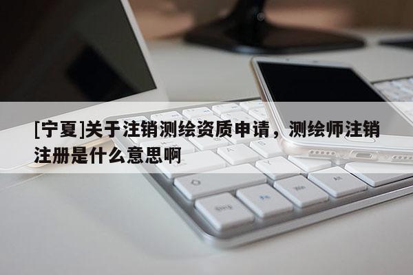 [宁夏]关于注销测绘资质申请，测绘师注销注册是什么意思啊