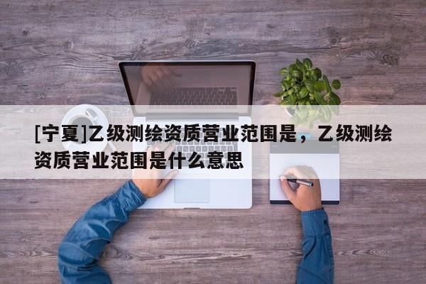 [宁夏]乙级测绘资质营业范围是，乙级测绘资质营业范围是什么意思