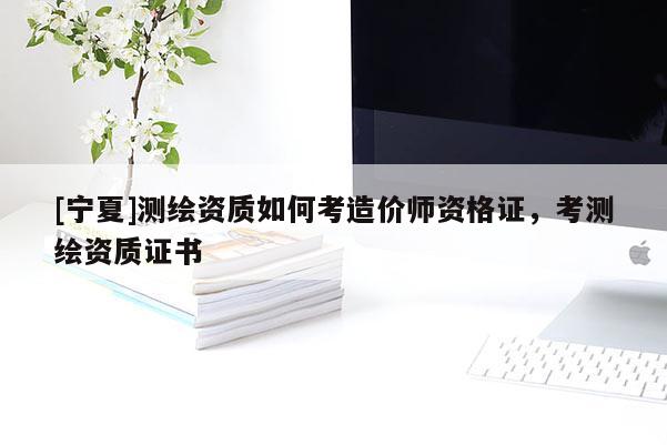 [宁夏]测绘资质如何考造价师资格证，考测绘资质证书