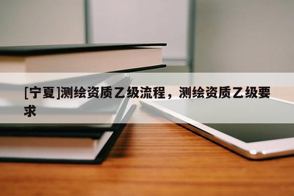 [宁夏]测绘资质乙级流程，测绘资质乙级要求