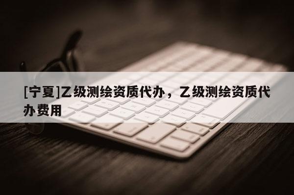 [宁夏]乙级测绘资质代办，乙级测绘资质代办费用