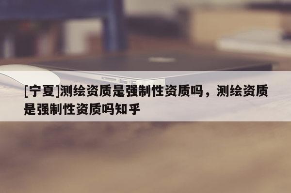 [宁夏]测绘资质是强制性资质吗，测绘资质是强制性资质吗知乎