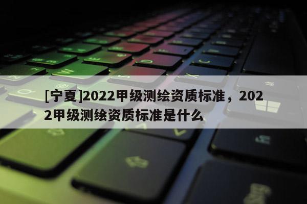 [宁夏]2022甲级测绘资质标准，2022甲级测绘资质标准是什么