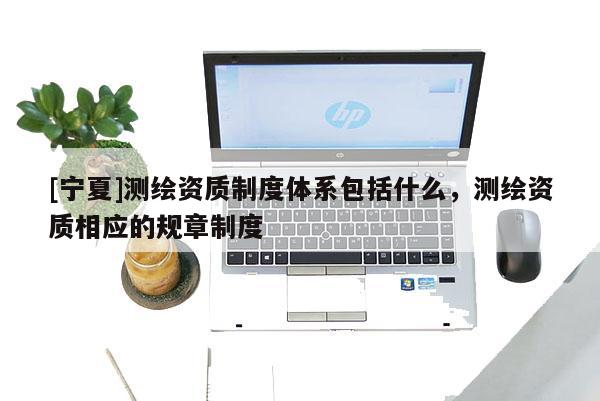 [宁夏]测绘资质制度体系包括什么，测绘资质相应的规章制度