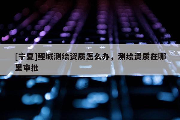 [宁夏]鲤城测绘资质怎么办，测绘资质在哪里审批