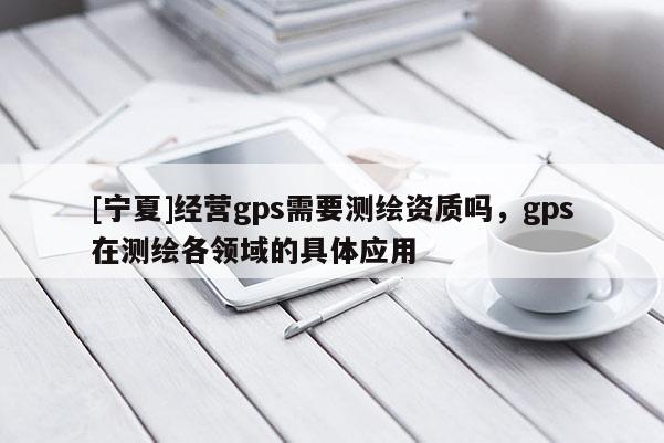 [宁夏]经营gps需要测绘资质吗，gps在测绘各领域的具体应用