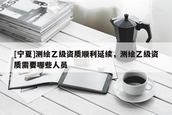 [宁夏]测绘乙级资质顺利延续，测绘乙级资质需要哪些人员