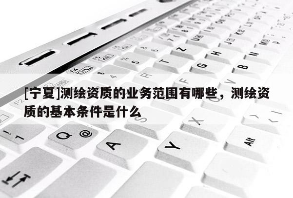 [宁夏]测绘资质的业务范围有哪些，测绘资质的基本条件是什么