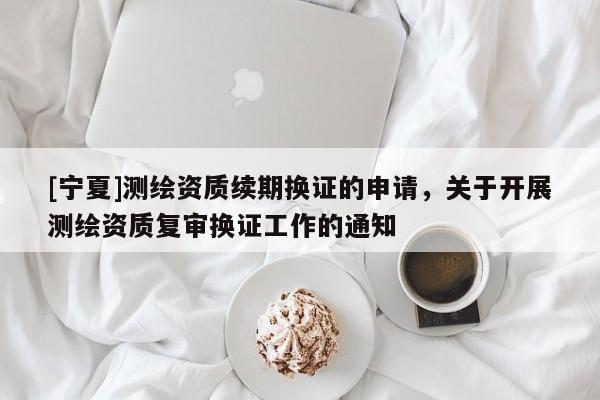 [宁夏]测绘资质续期换证的申请，关于开展测绘资质复审换证工作的通知