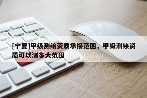 [宁夏]甲级测绘资质承接范围，甲级测绘资质可以测多大范围