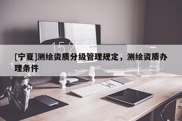 [宁夏]测绘资质分级管理规定，测绘资质办理条件