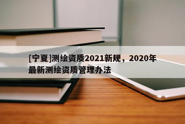 [宁夏]测绘资质2021新规，2020年最新测绘资质管理办法