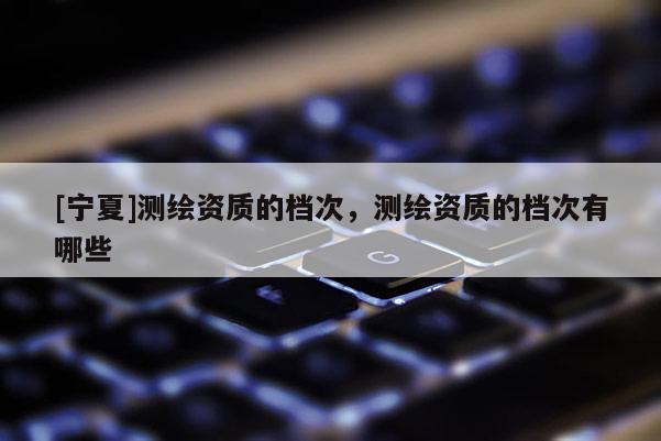 [宁夏]测绘资质的档次，测绘资质的档次有哪些