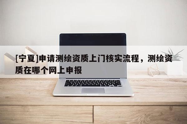 [宁夏]申请测绘资质上门核实流程，测绘资质在哪个网上申报