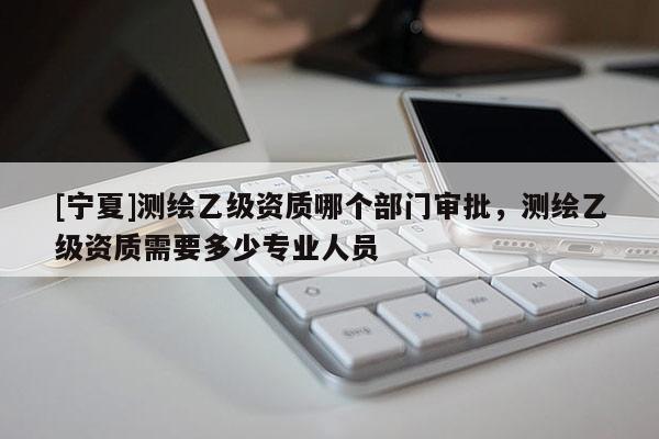 [宁夏]测绘乙级资质哪个部门审批，测绘乙级资质需要多少专业人员