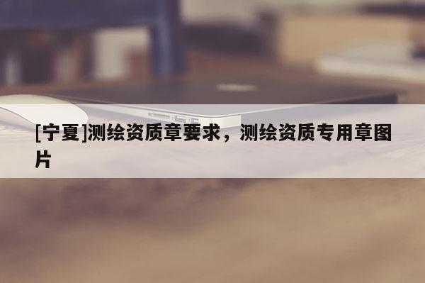 [宁夏]测绘资质章要求，测绘资质专用章图片