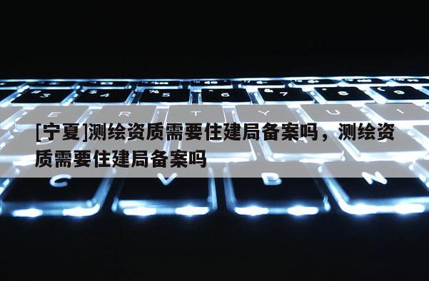 [宁夏]测绘资质需要住建局备案吗，测绘资质需要住建局备案吗