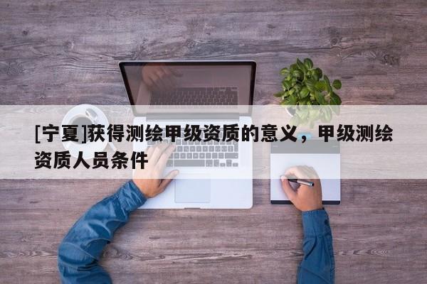 [宁夏]获得测绘甲级资质的意义，甲级测绘资质人员条件