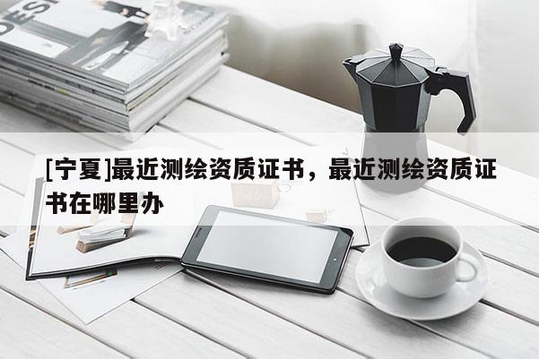 [宁夏]最近测绘资质证书，最近测绘资质证书在哪里办
