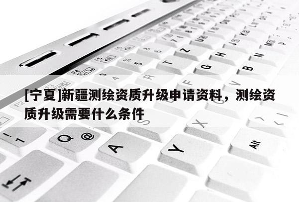 [宁夏]新疆测绘资质升级申请资料，测绘资质升级需要什么条件
