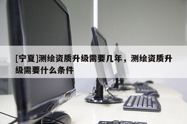 [宁夏]测绘资质升级需要几年，测绘资质升级需要什么条件