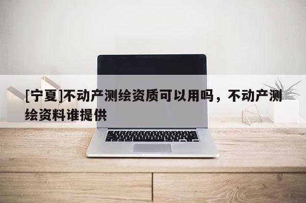 [宁夏]不动产测绘资质可以用吗，不动产测绘资料谁提供