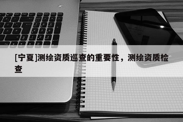 [宁夏]测绘资质巡查的重要性，测绘资质检查