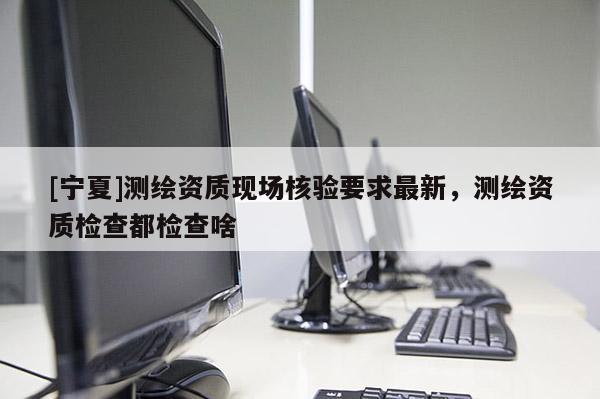 [宁夏]测绘资质现场核验要求最新，测绘资质检查都检查啥