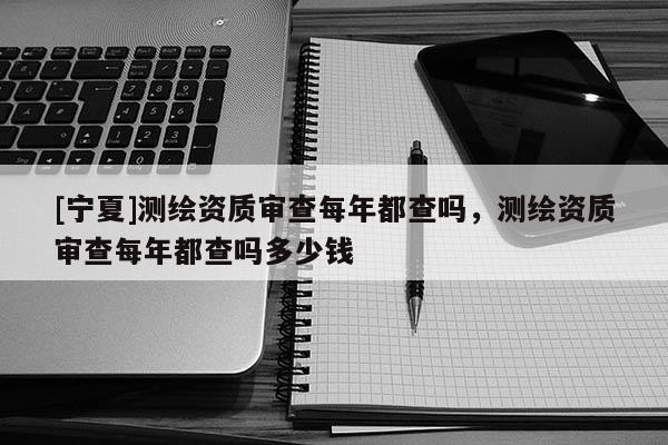 [宁夏]测绘资质审查每年都查吗，测绘资质审查每年都查吗多少钱
