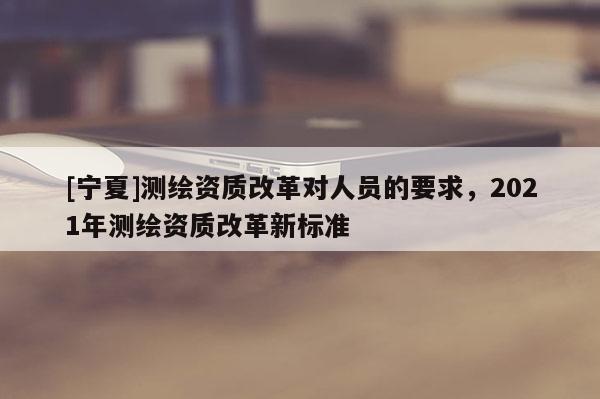 [宁夏]测绘资质改革对人员的要求，2021年测绘资质改革新标准