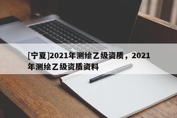 [宁夏]2021年测绘乙级资质，2021年测绘乙级资质资料