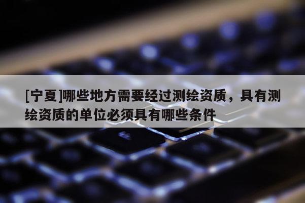 [宁夏]哪些地方需要经过测绘资质，具有测绘资质的单位必须具有哪些条件