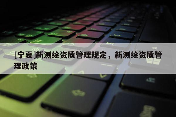 [宁夏]新测绘资质管理规定，新测绘资质管理政策