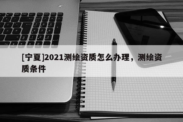 [宁夏]2021测绘资质怎么办理，测绘资质条件