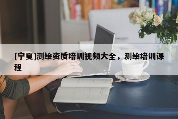[宁夏]测绘资质培训视频大全，测绘培训课程