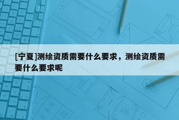 [宁夏]测绘资质需要什么要求，测绘资质需要什么要求呢
