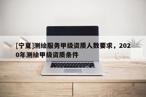 [宁夏]测绘服务甲级资质人数要求，2020年测绘甲级资质条件