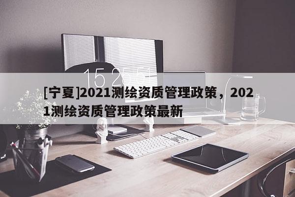 [宁夏]2021测绘资质管理政策，2021测绘资质管理政策最新