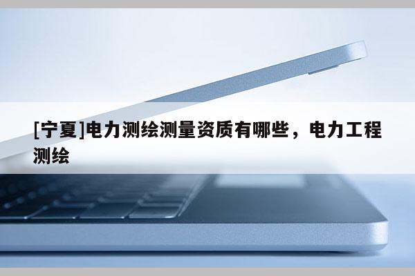 [宁夏]电力测绘测量资质有哪些，电力工程测绘
