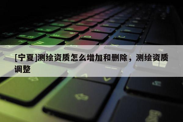 [宁夏]测绘资质怎么增加和删除，测绘资质调整