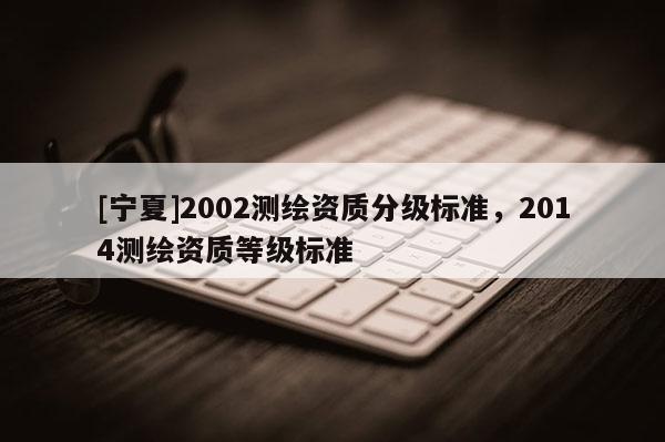 [宁夏]2002测绘资质分级标准，2014测绘资质等级标准