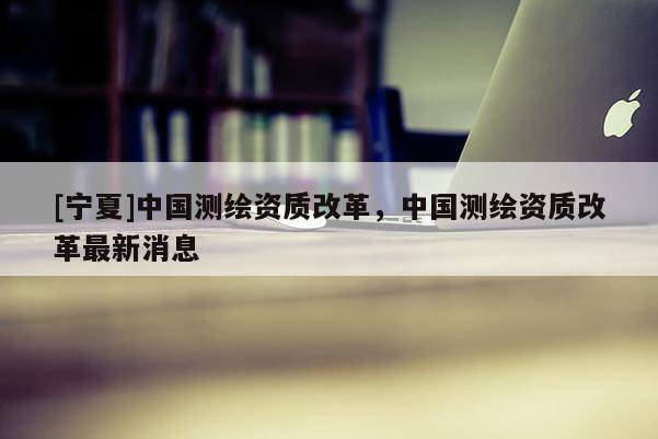 [宁夏]中国测绘资质改革，中国测绘资质改革最新消息