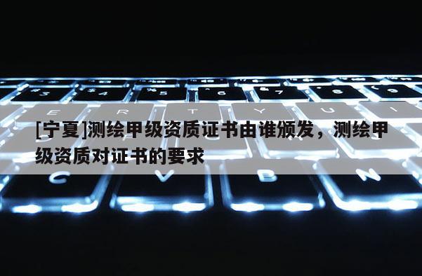 [宁夏]测绘甲级资质证书由谁颁发，测绘甲级资质对证书的要求