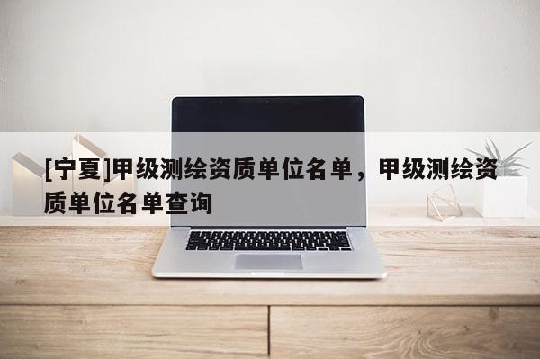 [宁夏]甲级测绘资质单位名单，甲级测绘资质单位名单查询